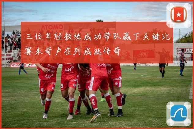 三位年轻教练成功带队赢下关键比赛米奇卢在列成就传奇