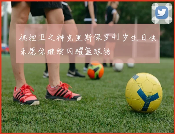 祝控卫之神克里斯保罗41岁生日快乐愿你继续闪耀篮球场