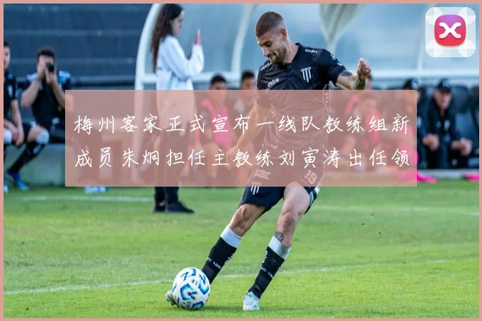 梅州客家正式宣布一线队教练组新成员朱炯担任主教练刘寅涛出任领队