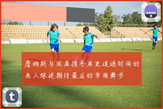 詹姆斯与浓眉携手库里追逐时间的老人球迷期待最后的华丽舞步