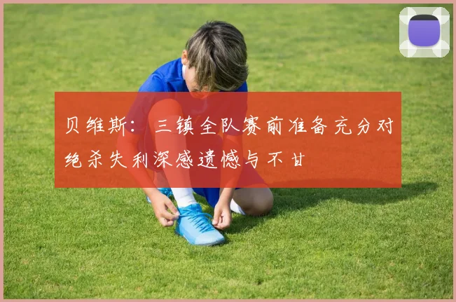 贝维斯：三镇全队赛前准备充分对绝杀失利深感遗憾与不甘