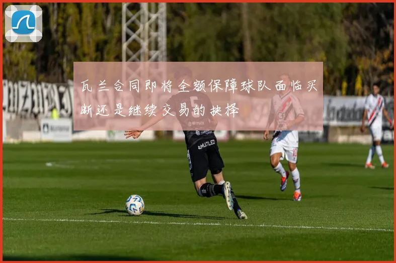 瓦兰合同即将全额保障球队面临买断还是继续交易的抉择