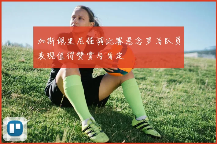 加斯佩里尼强调比赛悬念罗马队员表现值得赞赏与肯定