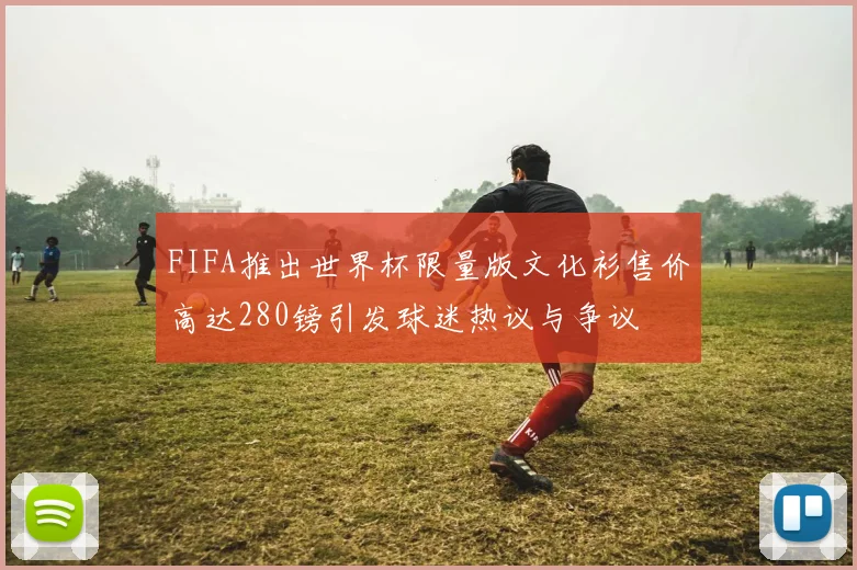 FIFA推出世界杯限量版文化衫售价高达280镑引发球迷热议与争议