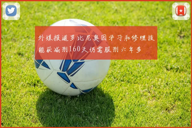 外媒报道罗比尼奥因学习和修理技能获减刑160天仍需服刑六年多