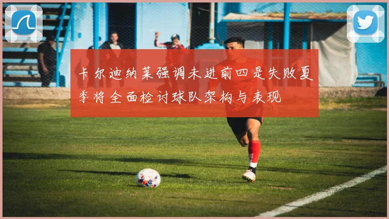 卡尔迪纳莱强调未进前四是失败夏季将全面检讨球队架构与表现