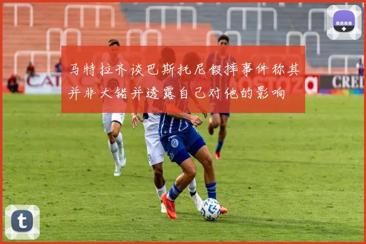 马特拉齐谈巴斯托尼假摔事件称其并非大错并透露自己对他的影响