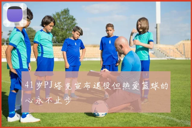 41岁PJ塔克宣布退役但热爱篮球的心永不止步