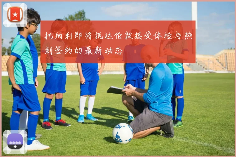 托纳利即将抵达伦敦接受体检与热刺签约的最新动态